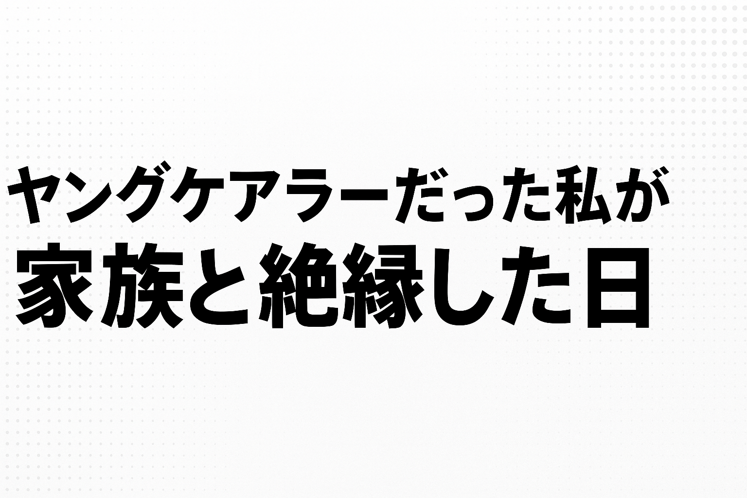 ヤングケアラーだった私が家族と絶縁した日